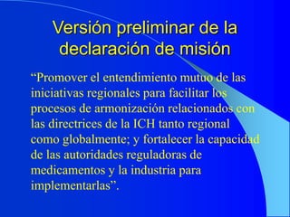 Versión preliminar de la
declaración de misión
“Promover el entendimiento mutuo de las
iniciativas regionales para facilitar los
procesos de armonización relacionados con
las directrices de la ICH tanto regional
como globalmente; y fortalecer la capacidad
de las autoridades reguladoras de
medicamentos y la industria para
implementarlas”.
 