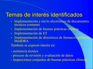 Temas de interés identificados
• Implementación y envío electrónico de documentos
técnicos comunes
• Implementación de buenas prácticas clínicas
• Implementación de E5
• Implementación de directrices de farmacovigilancia
MedDRA
También se expresó interés en:
- asistencia técnica
- proceso de revisión y evaluación de datos
- inspecciones conjuntas de buenas prácticas clínicas
 