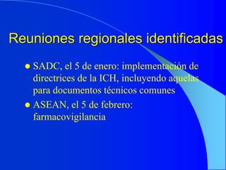 Reuniones regionales identificadas
 SADC, el 5 de enero: implementación de
directrices de la ICH, incluyendo aquelas
para documentos técnicos comunes
 ASEAN, el 5 de febrero:
farmacovigilancia
 