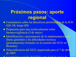 Próximos pasos: aporte
regional
 Comentarios sobre las directrices preliminares de la ICH
(Q8, S8, luego Q9)
 Propuestas para una sesión plenaria sobre
farmacovigilancia (5 de mayo)
 Identificación y presentación de la implementación de
líneas generales y las dificultades técnicas
(presentaciones formales en la reunión del GCG en
Bruselas)
 Teleconferencia del GCG organizada para el 7 de abril
de 2005
 