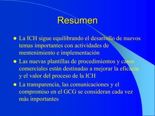 Resumen
 La ICH sigue equilibrando el desarrollo de nuevos
temas importantes con actividades de
mentenimiento e implementación
 Las nuevas plantillas de procedimientos y casos
comerciales están destinadas a mejorar la eficacia
y el valor del proceso de la ICH
 La transparencia, las comunicaciones y el
compromiso en el GCG se consideran cada vez
más importantes
 