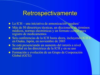 Retrospectivamente
 La ICH – una iniciativa de armonización ‘madura’
 Más de 50 directrices técnicas, un diccionario de términos
médicos, normas electrónicas y un formato común para
registro de medicamentos
 Seis conferencias de la ICH hasta ahora, incluyendo ICH 6
en Osaka, Japón, en noviembre de 2003
 Se está presenciando un aumento del interés a nivel
mundial en las directrices de la ICH y en su uso
 Formación y evolución de un Grupo de Cooperación
Global (GCG)
 