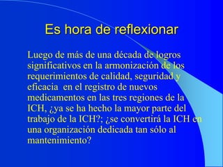 Es hora de reflexionar
Luego de más de una década de logros
significativos en la armonización de los
requerimientos de calidad, seguridad y
eficacia en el registro de nuevos
medicamentos en las tres regiones de la
ICH, ¿ya se ha hecho la mayor parte del
trabajo de la ICH?; ¿se convertirá la ICH en
una organización dedicada tan sólo al
mantenimiento?
 