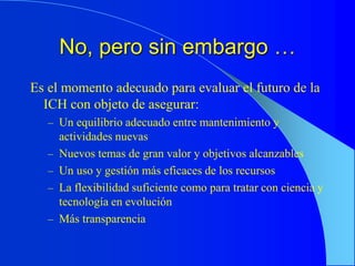 No, pero sin embargo …
Es el momento adecuado para evaluar el futuro de la
ICH con objeto de asegurar:
– Un equilibrio adecuado entre mantenimiento y
actividades nuevas
– Nuevos temas de gran valor y objetivos alcanzables
– Un uso y gestión más eficaces de los recursos
– La flexibilidad suficiente como para tratar con ciencia y
tecnología en evolución
– Más transparencia
 