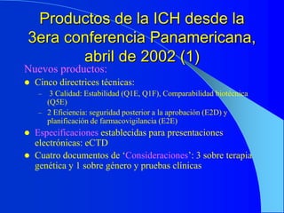Productos de la ICH desde la
3era conferencia Panamericana,
abril de 2002 (1)
Nuevos productos:
 Cinco directrices técnicas:
– 3 Calidad: Estabilidad (Q1E, Q1F), Comparabilidad biotécnica
(Q5E)
– 2 Eficiencia: seguridad posterior a la aprobación (E2D) y
planificación de farmacovigilancia (E2E)
 Especificaciones establecidas para presentaciones
electrónicas: eCTD
 Cuatro documentos de ‘Consideraciones’: 3 sobre terapia
genética y 1 sobre género y pruebas clínicas
 