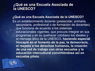 ¿Qué es una Escuela Asociada de la UNESCO? ¿Qué es una Escuela Asociada de la UNESCO? Es un establecimiento docente (preescolar, primaria, secundaria, profesional o de formación de docentes) que funciona de acuerdo a los sistemas educacionales vigentes, que procura integrar en sus programas y en su quehacer cotidiano los ideales y el mensaje ético de la UNESCO,  haciendo especial hincapié en el fomento de la paz, la democracia, el respeto a los derechos humanos, la creación de una red de trabajo con otras escuelas y la educación intercultural convirtiéndose así en escuelas piloto .  