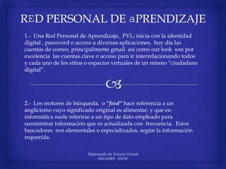 Diplomado de Tutoria Virtual
SINADEP - SNTE
1.- Una Red Personal de Aprendizaje, PVL; inicia con la identidad
digital , password o acceso a diversas aplicaciones, hoy día las
cuentas de correo, principalmente gmail así como out look son por
excelencia las cuentas clave o acceso para ir interrelacionando todos
y cada uno de los sitios o espacios virtuales de un mismo “ciudadano
digital”.
2.- Los motores de búsqueda, o “feed” hace referencia a un
anglicismo cuyo significado original es alimentar, y que en
informática suele referirse a un tipo de dato empleado para
suministrar información que es actualizada con frecuencia. Estos
buscadores son elementales o especializados, según la información
requerida.
 