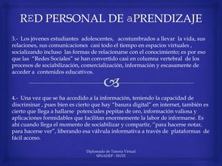 Diplomado de Tutoria Virtual
SINADEP - SNTE
3.- Los jóvenes estudiantes adolescentes, acostumbrados a llevar la vida, sus
relaciones, sus comunicaciones casi todo el tiempo en espacios virtuales ,
socializando incluso las formas de relacionarse con el conocimiento; es por eso
que las “Redes Sociales” se han convertido casi en columna vertebral de los
procesos de sociabilización, comercialización, información y escasamente de
acceder a contenidos educativos.
4.- Una vez que se ha accedido a la información, teniendo la capacidad de
discriminar , pues bien es cierto que hay “basura digital” en internet, también es
cierto que llega a hallarse potenciales pepitas de oro, información valiosa y
aplicaciones formidables que facilitan enormemente la labor de informarse. Es
ahí cuando llega el momento de sociabilizar y compartir, “para hacerse notar,
para hacerse ver”, liberando esa válvula informativa a través de plataformas de
fácil acceso.
 