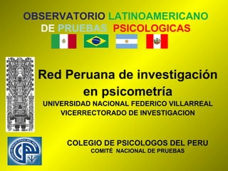 OBSERVATORIO LATINOAMERICANO
  DE PRUEBAS PSICOLOGICAS



  Red Peruana de investigación
         en psicometría
  UNIVERSIDAD NACIONAL FEDERICO VILLARREAL
      VICERRECTORADO DE INVESTIGACION



       COLEGIO DE PSICOLOGOS DEL PERU
             COMITÉ NACIONAL DE PRUEBAS
 