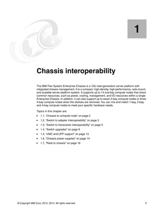 1


    Chapter 1.   Chassis interoperability
                 The IBM Flex System Enterprise Chassis is a 10U next-generation server platform with
                 integrated chassis management. It is a compact, high-density, high-performance, rack-mount,
                 and scalable server platform system. It supports up to 14 one-bay compute nodes that share
                 common resources, such as power, cooling, management, and I/O resources within a single
                 Enterprise Chassis. In addition, it can also support up to seven 2-bay compute nodes or three
                 4-bay compute nodes when the shelves are removed. You can mix and match 1-bay, 2-bay,
                 and 4-bay compute nodes to meet your specific hardware needs.

                 Topics in this chapter are:
                     1.1, “Chassis to compute node” on page 2
                     1.2, “Switch to adapter interoperability” on page 3
                     1.3, “Switch to transceiver interoperability” on page 5
                     1.4, “Switch upgrades” on page 9
                     1.5, “vNIC and UFP support” on page 13
                     1.6, “Chassis power supplies” on page 14
                     1.7, “Rack to chassis” on page 16




© Copyright IBM Corp. 2012, 2013. All rights reserved.                                                       1
 