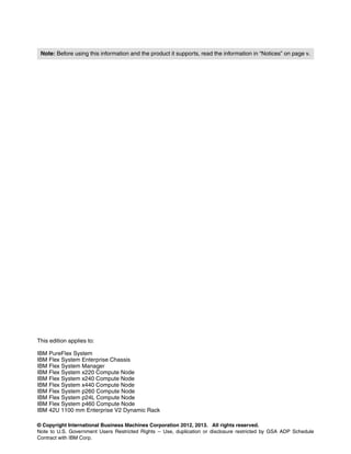 Note: Before using this information and the product it supports, read the information in “Notices” on page v.




This edition applies to:

IBM PureFlex System
IBM Flex System Enterprise Chassis
IBM Flex System Manager
IBM Flex System x220 Compute Node
IBM Flex System x240 Compute Node
IBM Flex System x440 Compute Node
IBM Flex System p260 Compute Node
IBM Flex System p24L Compute Node
IBM Flex System p460 Compute Node
IBM 42U 1100 mm Enterprise V2 Dynamic Rack

© Copyright International Business Machines Corporation 2012, 2013. All rights reserved.
Note to U.S. Government Users Restricted Rights -- Use, duplication or disclosure restricted by GSA ADP Schedule
Contract with IBM Corp.
 