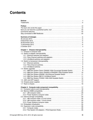 Contents

                 Notices . . . . . . . . . . . . . . . . . . . . . . . . . . . . . . . . . . . . . . . . . . . . . . . . . . . . . . . . . . . . . . . . . .v
                 Trademarks . . . . . . . . . . . . . . . . . . . . . . . . . . . . . . . . . . . . . . . . . . . . . . . . . . . . . . . . . . . . . . vi

                 Preface . . . . . . . . . . . . . . . . . . . . . . . . . . . . . . . . . . . . . . . . . . . . . . . . . . . . . . . . . . . . . . . . . vii
                 The team who wrote this paper . . . . . . . . . . . . . . . . . . . . . . . . . . . . . . . . . . . . . . . . . . . . . . . vii
                 Now you can become a published author, too! . . . . . . . . . . . . . . . . . . . . . . . . . . . . . . . . . . viii
                 Comments welcome. . . . . . . . . . . . . . . . . . . . . . . . . . . . . . . . . . . . . . . . . . . . . . . . . . . . . . . viii
                 Stay connected to IBM Redbooks . . . . . . . . . . . . . . . . . . . . . . . . . . . . . . . . . . . . . . . . . . . . viii

                 Summary of changes . . . . . . . . . . . . . . . . . . . . . . . . . . . . . . . . . . . . . . . . . . . . . . . . . . . . . . ix
                 30 January 2013 . . . . . . . . . . . . . . . . . . . . . . . . . . . . . . . . . . . . . . . . . . . . . . . . . . . . . . . . . . ix
                 8 December 2012. . . . . . . . . . . . . . . . . . . . . . . . . . . . . . . . . . . . . . . . . . . . . . . . . . . . . . . . . . ix
                 29 November 2012. . . . . . . . . . . . . . . . . . . . . . . . . . . . . . . . . . . . . . . . . . . . . . . . . . . . . . . . . ix
                 13 November 2012. . . . . . . . . . . . . . . . . . . . . . . . . . . . . . . . . . . . . . . . . . . . . . . . . . . . . . . . . ix
                 2 October 2012 . . . . . . . . . . . . . . . . . . . . . . . . . . . . . . . . . . . . . . . . . . . . . . . . . . . . . . . . . . . .x

                 Chapter 1. Chassis interoperability . . . . . . . . . . . . . . . . . . . . . . . . . . . . . . . . . . . . . . . . . . 1
                 1.1 Chassis to compute node . . . . . . . . . . . . . . . . . . . . . . . . . . . . . . . . . . . . . . . . . . . . . . . . 2
                 1.2 Switch to adapter interoperability . . . . . . . . . . . . . . . . . . . . . . . . . . . . . . . . . . . . . . . . . . 3
                    1.2.1 Ethernet switches and adapters . . . . . . . . . . . . . . . . . . . . . . . . . . . . . . . . . . . . . . . 3
                    1.2.2 Fibre Channel switches and adapters. . . . . . . . . . . . . . . . . . . . . . . . . . . . . . . . . . . 4
                    1.2.3 InfiniBand switches and adapters . . . . . . . . . . . . . . . . . . . . . . . . . . . . . . . . . . . . . . 4
                 1.3 Switch to transceiver interoperability. . . . . . . . . . . . . . . . . . . . . . . . . . . . . . . . . . . . . . . . 5
                    1.3.1 Ethernet switches . . . . . . . . . . . . . . . . . . . . . . . . . . . . . . . . . . . . . . . . . . . . . . . . . . 5
                    1.3.2 Fibre Channel switches. . . . . . . . . . . . . . . . . . . . . . . . . . . . . . . . . . . . . . . . . . . . . . 7
                    1.3.3 InfiniBand switches . . . . . . . . . . . . . . . . . . . . . . . . . . . . . . . . . . . . . . . . . . . . . . . . . 8
                 1.4 Switch upgrades . . . . . . . . . . . . . . . . . . . . . . . . . . . . . . . . . . . . . . . . . . . . . . . . . . . . . . . 9
                    1.4.1 IBM Flex System Fabric CN4093 10Gb Converged Scalable Switch . . . . . . . . . . . 9
                    1.4.2 IBM Flex System Fabric EN4093 & EN4093R 10Gb Scalable Switch . . . . . . . . . 10
                    1.4.3 IBM Flex System EN2092 1Gb Ethernet Scalable Switch . . . . . . . . . . . . . . . . . . 11
                    1.4.4 IBM Flex System IB6131 InfiniBand Switch . . . . . . . . . . . . . . . . . . . . . . . . . . . . . 11
                    1.4.5 IBM Flex System FC5022 16Gb SAN Scalable Switch. . . . . . . . . . . . . . . . . . . . . 12
                 1.5 vNIC and UFP support . . . . . . . . . . . . . . . . . . . . . . . . . . . . . . . . . . . . . . . . . . . . . . . . . 13
                 1.6 Chassis power supplies . . . . . . . . . . . . . . . . . . . . . . . . . . . . . . . . . . . . . . . . . . . . . . . . 14
                 1.7 Rack to chassis . . . . . . . . . . . . . . . . . . . . . . . . . . . . . . . . . . . . . . . . . . . . . . . . . . . . . . . 16

                 Chapter 2. Compute node component compatibility . . . . . . . . . . . . . . . . . . . . . . . . . . .                                    17
                 2.1 Compute node-to-card interoperability . . . . . . . . . . . . . . . . . . . . . . . . . . . . . . . . . . . . .                      18
                 2.2 Memory DIMM compatibility . . . . . . . . . . . . . . . . . . . . . . . . . . . . . . . . . . . . . . . . . . . . .                  20
                    2.2.1 x86 compute nodes. . . . . . . . . . . . . . . . . . . . . . . . . . . . . . . . . . . . . . . . . . . . . . . .                20
                    2.2.2 Power Systems compute nodes . . . . . . . . . . . . . . . . . . . . . . . . . . . . . . . . . . . . . .                         21
                 2.3 Internal storage compatibility . . . . . . . . . . . . . . . . . . . . . . . . . . . . . . . . . . . . . . . . . . . .               22
                    2.3.1 x86 compute nodes: 2.5-inch drives . . . . . . . . . . . . . . . . . . . . . . . . . . . . . . . . . . .                        22
                    2.3.2 x86 compute nodes: 1.8-inch drives . . . . . . . . . . . . . . . . . . . . . . . . . . . . . . . . . . .                        23
                    2.3.3 Power Systems compute nodes . . . . . . . . . . . . . . . . . . . . . . . . . . . . . . . . . . . . . .                         24
                 2.4 Embedded virtualization . . . . . . . . . . . . . . . . . . . . . . . . . . . . . . . . . . . . . . . . . . . . . . . .              25
                 2.5 Expansion node compatibility . . . . . . . . . . . . . . . . . . . . . . . . . . . . . . . . . . . . . . . . . . . .                 26
                    2.5.1 Compute nodes. . . . . . . . . . . . . . . . . . . . . . . . . . . . . . . . . . . . . . . . . . . . . . . . . . .              26
                    2.5.2 Flex System I/O adapters - PCIe Expansion Node . . . . . . . . . . . . . . . . . . . . . . . .                                  26


© Copyright IBM Corp. 2012, 2013. All rights reserved.                                                                                                     iii
 