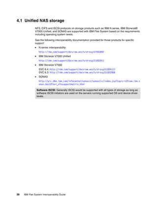 4.1 Unified NAS storage
               NFS, CIFS and iSCSI protocols on storage products such as IBM N series, IBM Storwize®
               V7000 Unified, and SONAS are supported with IBM Flex System based on the requirements
               including operating system levels.

               See the following interoperability documentation provided for those products for specific
               support:
                  N series interoperability:
                  http://ibm.com/support/docview.wss?uid=ssg1S7003897
                  IBM Storwize V7000 Unified
                  http://ibm.com/support/docview.wss?uid=ssg1S1003911
                  IBM Storwize V7000
                  SVC 6.4: http://ibm.com/support/docview.wss?uid=ssg1S1004113
                  SVC 6.3: http://ibm.com/support/docview.wss?uid=ssg1S1003908
                  SONAS
                  http://pic.dhe.ibm.com/infocenter/sonasic/sonas1ic/index.jsp?topic=%2Fcom.ibm.s
                  onas.doc%2Fovr_nfssupportmatrix.html

                Software iSCSI: Generally iSCSI would be supported with all types of storage as long as
                software iSCSI initiators are used on the servers running supported OS and device driver
                levels.




38   IBM Flex System Interoperability Guide
 