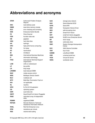 Abbreviations and acronyms
APAR                 Authorized Problem Analysis         SAN     storage area network
                     Reports
                                                         SAS     Serial Attached SCSI
DAC                  dual address cycle
                                                         SATA    Serial ATA
DIMM                 dual inline memory module
                                                         SDD     Subsystem Device Driver
ECC                  error checking and correcting
                                                         SED     self-encrypting drive
ESB                  Enterprise Switch Bundle
                                                         SFF     Small Form Factor
FC                   Fibre Channel
                                                         SFP     small form-factor pluggable
FDR                  fourteen data rate
                                                         SLES    SUSE Linux Enterprise Server
GB                   gigabyte
                                                         SR      short range
HDD                  hard disk drive
                                                         SSD     solid-state drive
HH                   half-high
                                                         SSIC    System Storage Interoperation
HPC                  high performance computing                  Center
HS                   hot swap                            SVC     SAN Volume Controller
I/O                  input/output                        TOR     top of rack
IB                   InfiniBand                          UDIMM   unbuffered DIMM
IBM                  International Business Machines     USB     universal serial bus
IT                   information technology              VIOS    Virtual I/O Server
ITSO                 International Technical Support     WWN     worldwide name
                     Organization
LOM                  LAN on motherboard
LP                   low profile
LR                   long range
LRDIMM               load-reduced DIMM
MAC                  media access control
MDS                  Multilayer Director Switch
MLC                  multilevel cell
MTP                  Multi-fiber Termination Push-on
N/A                  not applicable
NL                   nearline
NPIV                 N_Port ID Virtualization
OS                   operating system
QDR                  quad data rate
QSFP                 Quad Small Form-factor Pluggable
RAID                 redundant array of independent
                     disks
RDIMM                registered DIMM
RETAIN               Remote Electronic Technical
                     Assistance Information Network
RHEL                 Red Hat Enterprise Linux
RPM                  revolutions per minute
RSS                  receive-side scaling



© Copyright IBM Corp. 2012, 2013. All rights reserved.                                           43
 