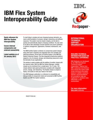Back cover                                                   ®



IBM Flex System
Interoperability Guide
                                                                                                     Redpaper                   ™




Quick reference for     To meet today’s complex and ever-changing business demands, you
                        need a solid foundation of compute, storage, networking, and software       INTERNATIONAL
IBM Flex System
                        resources. This system must be simple to deploy, and be able to             TECHNICAL
Interoperability
                        quickly and automatically adapt to changing conditions. You also need       SUPPORT
                        to be able to take advantage of broad expertise and proven guidelines       ORGANIZATION
Covers internal         in systems management, applications, hardware maintenance, and
components and          more.
external connectivity   The IBM PureFlex System combines no-compromise system designs
                        along with built-in expertise and integrates them into complete and
Latest updates as of    optimized solutions. At the heart of PureFlex System is the IBM Flex        BUILDING TECHNICAL
30 January 2013         System Enterprise Chassis. This fully integrated infrastructure platform    INFORMATION BASED ON
                        supports a mix of compute, storage, and networking resources to meet        PRACTICAL EXPERIENCE
                        the demands of your applications.
                                                                                                    IBM Redbooks are developed
                        The solution is easily scalable with the addition of another chassis with   by the IBM International
                        the required nodes. With the IBM Flex System Manager, multiple              Technical Support
                        chassis can be monitored from a single panel. The 14 node, 10U              Organization. Experts from
                        chassis delivers high speed performance complete with integrated            IBM, Customers and Partners
                        servers, storage, and networking. This flexible chassis is simple to        from around the world create
                        deploy, and scales to meet your needs in the future.                        timely technical information
                                                                                                    based on realistic scenarios.
                        This IBM Redpaper publication is a reference to compatibility and           Specific recommendations
                        interoperability of components inside and connected to IBM PureFlex         are provided to help you
                        System and IBM Flex System solutions.                                       implement IT solutions more
                                                                                                    effectively in your
                                                                                                    environment.



                                                                                                    For more information:
                                                                                                    ibm.com/redbooks


                             REDP-FSIG-00
 