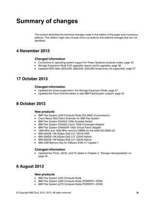 Summary of changes
This section describes the technical changes made in this edition of the paper and in previous
editions. This edition might also include minor corrections and editorial changes that are not
identified.

4 November 2013
Changed information
Corrections to operating system support for Power Systems compute nodes, page 43
Storage Expansion Node FoD upgrades require cache upgrades, page 38
Updated HDD table (00AJ236, 00AJ246, 00AJ300 temporarily not supported), page 27

17 October 2013
Changed information
Updated the drives supported in the Storage Expansion Node, page 37
Updated the Fibre Channel tables to add IBM FlashSystem support, page 54

8 October 2013
New products
IBM Flex System x240 Compute Node (E5-2600 v2 processors)
Cisco Nexus B22 Fabric Extender for IBM Flex System
IBM Flex System EN4023 10Gb Scalable Switch
IBM Flex System CN4022 2-port 10Gb Converged Adapter
IBM Flex System CN4054R 10Gb Virtual Fabric Adapter
1866 MHz and 1600 MHz memory DIMMs for the x240 (E5-2600 v2)
IBM 600GB 15K 6Gbps SAS 2.5'' G2HS HDD
IBM 300GB 15K 6Gbps SAS 2.5'' G2HS Hybrid
IBM 600GB 15K 6Gbps SAS 2.5'' G2HS Hybrid
IBM USB Memory Key for VMware ESXi 5.1 Update 1

Changed information
Updated the FCoE, iSCSI, and FC tables in Chapter 4, “Storage interoperability” on
page 49

6 August 2013
New products
IBM Flex System x222 Compute Node
IBM Flex System p260 Compute Node (POWER7+ SCM)
IBM Flex System p270 Compute Node (POWER7+ DCM)
© Copyright IBM Corp. 2012, 2013. All rights reserved.

ix

 