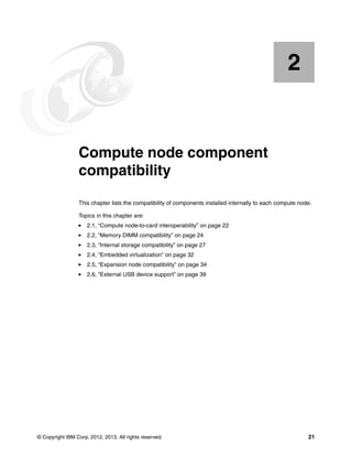 2

Chapter 2.

Compute node component
compatibility
This chapter lists the compatibility of components installed internally to each compute node.
Topics in this chapter are:
2.1, “Compute node-to-card interoperability” on page 22
2.2, “Memory DIMM compatibility” on page 24
2.3, “Internal storage compatibility” on page 27
2.4, “Embedded virtualization” on page 32
2.5, “Expansion node compatibility” on page 34
2.6, “External USB device support” on page 39

© Copyright IBM Corp. 2012, 2013. All rights reserved.

21

 