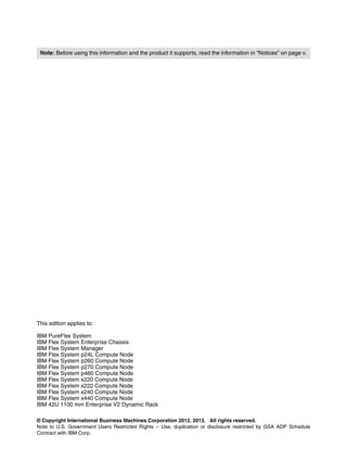 Note: Before using this information and the product it supports, read the information in “Notices” on page v.

This edition applies to:
IBM PureFlex System
IBM Flex System Enterprise Chassis
IBM Flex System Manager
IBM Flex System p24L Compute Node
IBM Flex System p260 Compute Node
IBM Flex System p270 Compute Node
IBM Flex System p460 Compute Node
IBM Flex System x220 Compute Node
IBM Flex System x222 Compute Node
IBM Flex System x240 Compute Node
IBM Flex System x440 Compute Node
IBM 42U 1100 mm Enterprise V2 Dynamic Rack
© Copyright International Business Machines Corporation 2012, 2013. All rights reserved.
Note to U.S. Government Users Restricted Rights -- Use, duplication or disclosure restricted by GSA ADP Schedule
Contract with IBM Corp.

 