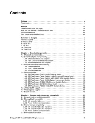 Contents
Notices . . . . . . . . . . . . . . . . . . . . . . . . . . . . . . . . . . . . . . . . . . . . . . . . . . . . . . . . . . . . . . . . . .v
Trademarks . . . . . . . . . . . . . . . . . . . . . . . . . . . . . . . . . . . . . . . . . . . . . . . . . . . . . . . . . . . . . . vi
Preface . . . . . . . . . . . . . . . . . . . . . . . . . . . . . . . . . . . . . . . . . . . . . . . . . . . . . . . . . . . . . . . . . vii
The team who wrote this paper . . . . . . . . . . . . . . . . . . . . . . . . . . . . . . . . . . . . . . . . . . . . . . . vii
Now you can become a published author, too! . . . . . . . . . . . . . . . . . . . . . . . . . . . . . . . . . . viii
Comments welcome. . . . . . . . . . . . . . . . . . . . . . . . . . . . . . . . . . . . . . . . . . . . . . . . . . . . . . . viii
Stay connected to IBM Redbooks . . . . . . . . . . . . . . . . . . . . . . . . . . . . . . . . . . . . . . . . . . . . viii
Summary of changes . . . . . . . . . . . . . . . . . . . . . . . . . . . . . . . . . . . . . . . . . . . . . . . . . . . . . . ix
17 October 2013 . . . . . . . . . . . . . . . . . . . . . . . . . . . . . . . . . . . . . . . . . . . . . . . . . . . . . . . . . . ix
8 October 2013 . . . . . . . . . . . . . . . . . . . . . . . . . . . . . . . . . . . . . . . . . . . . . . . . . . . . . . . . . . . ix
6 August 2013 . . . . . . . . . . . . . . . . . . . . . . . . . . . . . . . . . . . . . . . . . . . . . . . . . . . . . . . . . . . . ix
2 July 2013 . . . . . . . . . . . . . . . . . . . . . . . . . . . . . . . . . . . . . . . . . . . . . . . . . . . . . . . . . . . . . . . .x
24 June 2013 . . . . . . . . . . . . . . . . . . . . . . . . . . . . . . . . . . . . . . . . . . . . . . . . . . . . . . . . . . . . . .x
19 June 2013 . . . . . . . . . . . . . . . . . . . . . . . . . . . . . . . . . . . . . . . . . . . . . . . . . . . . . . . . . . . . . .x
Chapter 1. Chassis interoperability . . . . . . . . . . . . . . . . . . . . . . . . . . . . . . . . . . . . . . . . . . 1
1.1 Chassis to compute node . . . . . . . . . . . . . . . . . . . . . . . . . . . . . . . . . . . . . . . . . . . . . . . . 2
1.2 Switch to adapter interoperability . . . . . . . . . . . . . . . . . . . . . . . . . . . . . . . . . . . . . . . . . . 3
1.2.1 Ethernet switches and adapters . . . . . . . . . . . . . . . . . . . . . . . . . . . . . . . . . . . . . . . 3
1.2.2 Fibre Channel switches and adapters. . . . . . . . . . . . . . . . . . . . . . . . . . . . . . . . . . . 4
1.2.3 InfiniBand switches and adapters . . . . . . . . . . . . . . . . . . . . . . . . . . . . . . . . . . . . . . 5
1.3 Switch to transceiver interoperability. . . . . . . . . . . . . . . . . . . . . . . . . . . . . . . . . . . . . . . . 6
1.3.1 Ethernet switches . . . . . . . . . . . . . . . . . . . . . . . . . . . . . . . . . . . . . . . . . . . . . . . . . . 6
1.3.2 Fibre Channel switches. . . . . . . . . . . . . . . . . . . . . . . . . . . . . . . . . . . . . . . . . . . . . . 8
1.3.3 InfiniBand switches . . . . . . . . . . . . . . . . . . . . . . . . . . . . . . . . . . . . . . . . . . . . . . . . . 9
1.4 Switch upgrades . . . . . . . . . . . . . . . . . . . . . . . . . . . . . . . . . . . . . . . . . . . . . . . . . . . . . . 10
1.4.1 IBM Flex System EN4023 10Gb Scalable Switch. . . . . . . . . . . . . . . . . . . . . . . . . 10
1.4.2 IBM Flex System Fabric CN4093 10Gb Converged Scalable Switch . . . . . . . . . . 10
1.4.3 IBM Flex System Fabric EN4093 & EN4093R 10Gb Scalable Switch . . . . . . . . . 11
1.4.4 IBM Flex System Fabric SI4093 System Interconnect Module . . . . . . . . . . . . . . . 12
1.4.5 IBM Flex System EN2092 1Gb Ethernet Scalable Switch . . . . . . . . . . . . . . . . . . 14
1.4.6 IBM Flex System IB6131 InfiniBand Switch . . . . . . . . . . . . . . . . . . . . . . . . . . . . . 14
1.4.7 IBM Flex System FC5022 16Gb SAN Scalable Switch. . . . . . . . . . . . . . . . . . . . . 15
1.5 vNIC and UFP support . . . . . . . . . . . . . . . . . . . . . . . . . . . . . . . . . . . . . . . . . . . . . . . . . 16
1.6 Chassis power supplies . . . . . . . . . . . . . . . . . . . . . . . . . . . . . . . . . . . . . . . . . . . . . . . . 17
1.7 Rack to chassis . . . . . . . . . . . . . . . . . . . . . . . . . . . . . . . . . . . . . . . . . . . . . . . . . . . . . . . 19
Chapter 2. Compute node component compatibility . . . . . . . . . . . . . . . . . . . . . . . . . . .
2.1 Compute node-to-card interoperability . . . . . . . . . . . . . . . . . . . . . . . . . . . . . . . . . . . . .
2.2 Memory DIMM compatibility . . . . . . . . . . . . . . . . . . . . . . . . . . . . . . . . . . . . . . . . . . . . .
2.2.1 x86 compute nodes. . . . . . . . . . . . . . . . . . . . . . . . . . . . . . . . . . . . . . . . . . . . . . . .
2.2.2 Power Systems compute nodes . . . . . . . . . . . . . . . . . . . . . . . . . . . . . . . . . . . . . .
2.3 Internal storage compatibility . . . . . . . . . . . . . . . . . . . . . . . . . . . . . . . . . . . . . . . . . . . .
2.3.1 x86 compute nodes: 2.5-inch drives . . . . . . . . . . . . . . . . . . . . . . . . . . . . . . . . . . .
2.3.2 x86 compute nodes: 1.8-inch drives . . . . . . . . . . . . . . . . . . . . . . . . . . . . . . . . . . .
2.3.3 Power Systems compute nodes . . . . . . . . . . . . . . . . . . . . . . . . . . . . . . . . . . . . . .
2.4 Embedded virtualization . . . . . . . . . . . . . . . . . . . . . . . . . . . . . . . . . . . . . . . . . . . . . . . .
© Copyright IBM Corp. 2012, 2013. All rights reserved.

21
22
24
24
26
27
27
29
31
32
iii

 