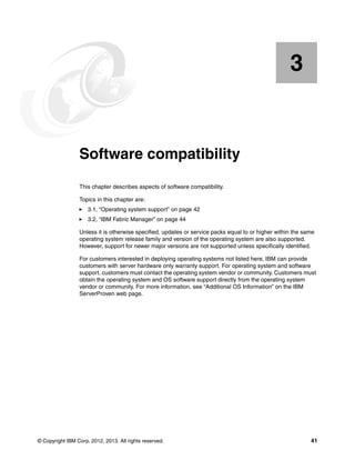 3

Chapter 3.

Software compatibility
This chapter describes aspects of software compatibility.
Topics in this chapter are:
3.1, “Operating system support” on page 42
3.2, “IBM Fabric Manager” on page 44
Unless it is otherwise specified, updates or service packs equal to or higher within the same
operating system release family and version of the operating system are also supported.
However, support for newer major versions are not supported unless specifically identified.
For customers interested in deploying operating systems not listed here, IBM can provide
customers with server hardware only warranty support. For operating system and software
support, customers must contact the operating system vendor or community. Customers must
obtain the operating system and OS software support directly from the operating system
vendor or community. For more information, see “Additional OS Information” on the IBM
ServerProven web page.

© Copyright IBM Corp. 2012, 2013. All rights reserved.

41

 