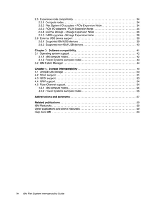 2.5 Expansion node compatibility . . . . . . . . . . . . . . . . . . . . . . . . . . . . . . . . . . . . . . . . . . . .
2.5.1 Compute nodes. . . . . . . . . . . . . . . . . . . . . . . . . . . . . . . . . . . . . . . . . . . . . . . . . . .
2.5.2 Flex System I/O adapters - PCIe Expansion Node . . . . . . . . . . . . . . . . . . . . . . . .
2.5.3 PCIe I/O adapters - PCIe Expansion Node. . . . . . . . . . . . . . . . . . . . . . . . . . . . . .
2.5.4 Internal storage - Storage Expansion Node . . . . . . . . . . . . . . . . . . . . . . . . . . . . .
2.5.5 RAID upgrades - Storage Expansion Node . . . . . . . . . . . . . . . . . . . . . . . . . . . . .
2.6 External USB device support . . . . . . . . . . . . . . . . . . . . . . . . . . . . . . . . . . . . . . . . . . . .
2.6.1 Supported IBM USB devices . . . . . . . . . . . . . . . . . . . . . . . . . . . . . . . . . . . . . . . .
2.6.2 Supported non-IBM USB devices . . . . . . . . . . . . . . . . . . . . . . . . . . . . . . . . . . . . .

34
34
34
35
36
38
39
39
40

Chapter 3. Software compatibility . . . . . . . . . . . . . . . . . . . . . . . . . . . . . . . . . . . . . . . . . .
3.1 Operating system support . . . . . . . . . . . . . . . . . . . . . . . . . . . . . . . . . . . . . . . . . . . . . . .
3.1.1 x86 compute nodes. . . . . . . . . . . . . . . . . . . . . . . . . . . . . . . . . . . . . . . . . . . . . . . .
3.1.2 Power Systems compute nodes . . . . . . . . . . . . . . . . . . . . . . . . . . . . . . . . . . . . . .
3.2 IBM Fabric Manager . . . . . . . . . . . . . . . . . . . . . . . . . . . . . . . . . . . . . . . . . . . . . . . . . . .

41
42
42
43
44

Chapter 4. Storage interoperability . . . . . . . . . . . . . . . . . . . . . . . . . . . . . . . . . . . . . . . . .
4.1 Unified NAS storage . . . . . . . . . . . . . . . . . . . . . . . . . . . . . . . . . . . . . . . . . . . . . . . . . . .
4.2 FCoE support . . . . . . . . . . . . . . . . . . . . . . . . . . . . . . . . . . . . . . . . . . . . . . . . . . . . . . . .
4.3 iSCSI support . . . . . . . . . . . . . . . . . . . . . . . . . . . . . . . . . . . . . . . . . . . . . . . . . . . . . . . .
4.4 NPIV support . . . . . . . . . . . . . . . . . . . . . . . . . . . . . . . . . . . . . . . . . . . . . . . . . . . . . . . . .
4.5 Fibre Channel support. . . . . . . . . . . . . . . . . . . . . . . . . . . . . . . . . . . . . . . . . . . . . . . . . .
4.5.1 x86 compute nodes. . . . . . . . . . . . . . . . . . . . . . . . . . . . . . . . . . . . . . . . . . . . . . . .
4.5.2 Power Systems compute nodes . . . . . . . . . . . . . . . . . . . . . . . . . . . . . . . . . . . . . .

49
50
51
53
54
54
55
56

Abbreviations and acronyms . . . . . . . . . . . . . . . . . . . . . . . . . . . . . . . . . . . . . . . . . . . . . . 57
Related publications . . . . . . . . . . . . . . . . . . . . . . . . . . . . . . . . . . . . . . . . . . . . . . . . . . . . .
IBM Redbooks . . . . . . . . . . . . . . . . . . . . . . . . . . . . . . . . . . . . . . . . . . . . . . . . . . . . . . . . . . .
Other publications and online resources . . . . . . . . . . . . . . . . . . . . . . . . . . . . . . . . . . . . . . .
Help from IBM . . . . . . . . . . . . . . . . . . . . . . . . . . . . . . . . . . . . . . . . . . . . . . . . . . . . . . . . . . .

iv

IBM Flex System Interoperability Guide

59
59
59
60

 