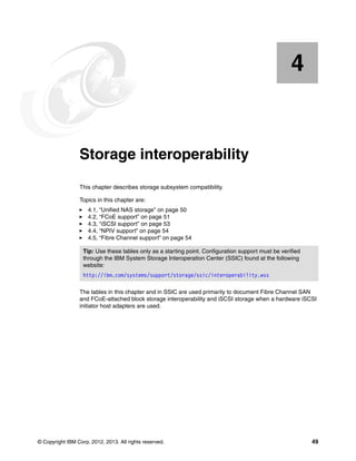 4

Chapter 4.

Storage interoperability
This chapter describes storage subsystem compatibility.
Topics in this chapter are:
4.1, “Unified NAS storage” on page 50
4.2, “FCoE support” on page 51
4.3, “iSCSI support” on page 53
4.4, “NPIV support” on page 54
4.5, “Fibre Channel support” on page 54
Tip: Use these tables only as a starting point. Configuration support must be verified
through the IBM System Storage Interoperation Center (SSIC) found at the following
website:
http://ibm.com/systems/support/storage/ssic/interoperability.wss
The tables in this chapter and in SSIC are used primarily to document Fibre Channel SAN
and FCoE-attached block storage interoperability and iSCSI storage when a hardware iSCSI
initiator host adapters are used.

© Copyright IBM Corp. 2012, 2013. All rights reserved.

49

 
