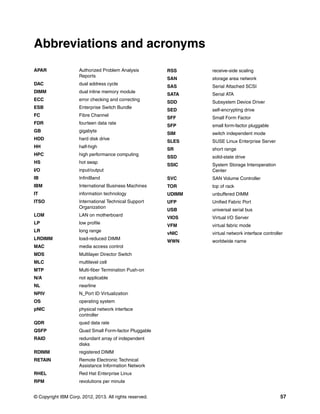Abbreviations and acronyms
APAR

Authorized Problem Analysis
Reports

DAC

dual address cycle

DIMM

dual inline memory module

ECC

error checking and correcting

ESB

Enterprise Switch Bundle

FC

Fibre Channel

FDR

fourteen data rate

GB

gigabyte

HDD

hard disk drive

HH

half-high

HPC

high performance computing

HS

hot swap

I/O

input/output

IB

RSS

receive-side scaling

SAN

storage area network

SAS

Serial Attached SCSI

SATA

Serial ATA

SDD

Subsystem Device Driver

SED

self-encrypting drive

SFF

Small Form Factor

SFP

small form-factor pluggable

SIM

switch independent mode

SLES

SUSE Linux Enterprise Server

SR

short range

SSD

solid-state drive

SSIC

System Storage Interoperation
Center

InfiniBand

SVC

SAN Volume Controller

IBM

International Business Machines

TOR

top of rack

IT

information technology

UDIMM

unbuffered DIMM

ITSO

International Technical Support
Organization

UFP

Unified Fabric Port

USB

universal serial bus

LOM

LAN on motherboard

VIOS

Virtual I/O Server

LP

low profile

VFM

virtual fabric mode

LR

long range

vNIC

virtual network interface controller

LRDIMM

load-reduced DIMM

WWN

worldwide name

MAC

media access control

MDS

Multilayer Director Switch

MLC

multilevel cell

MTP

Multi-fiber Termination Push-on

N/A

not applicable

NL

nearline

NPIV

N_Port ID Virtualization

OS

operating system

pNIC

physical network interface
controller

QDR

quad data rate

QSFP

Quad Small Form-factor Pluggable

RAID

redundant array of independent
disks

RDIMM

registered DIMM

RETAIN

Remote Electronic Technical
Assistance Information Network

RHEL

Red Hat Enterprise Linux

RPM

revolutions per minute

© Copyright IBM Corp. 2012, 2013. All rights reserved.

57

 