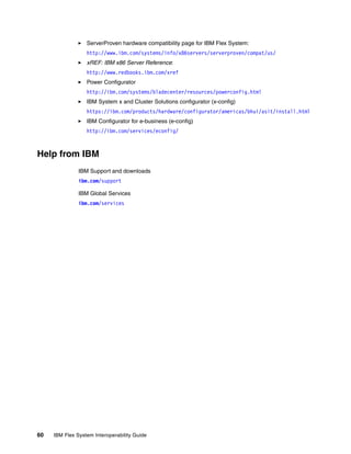 ServerProven hardware compatibility page for IBM Flex System:
http://www.ibm.com/systems/info/x86servers/serverproven/compat/us/
xREF: IBM x86 Server Reference:
http://www.redbooks.ibm.com/xref
Power Configurator
http://ibm.com/systems/bladecenter/resources/powerconfig.html
IBM System x and Cluster Solutions configurator (x-config)
https://ibm.com/products/hardware/configurator/americas/bhui/asit/install.html
IBM Configurator for e-business (e-config)
http://ibm.com/services/econfig/

Help from IBM
IBM Support and downloads
ibm.com/support
IBM Global Services
ibm.com/services

60

IBM Flex System Interoperability Guide

 