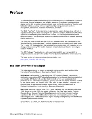 Preface
To meet today’s complex and ever-changing business demands, you need a solid foundation
of compute, storage, networking, and software resources. This system must be simple to
deploy, and be able to quickly and automatically adapt to changing conditions. You also need
to be able to take advantage of broad expertise and proven guidelines in systems
management, applications, hardware maintenance, and more.
The IBM® PureFlex™ System combines no-compromise system designs along with built-in
expertise and integrates them into complete and optimized solutions. At the heart of PureFlex
System is the IBM Flex System™ Enterprise Chassis. This fully integrated infrastructure
platform supports a mix of compute, storage, and networking resources to meet the demands
of your applications.
The solution is easily scalable with the addition of another chassis with the required nodes.
With the IBM Flex System Manager™, multiple chassis can be monitored from a single panel.
The 14 node, 10U chassis delivers high speed performance complete with integrated servers,
storage, and networking. This flexible chassis is simple to deploy, and scales to meet your
needs in the future.
This IBM Redpaper™ publication is a reference to compatibility and interoperability of
components inside and connected to IBM PureFlex System and IBM Flex System solutions.
The latest version of this document can be downloaded from:
http://www.redbooks.ibm.com/fsig

The team who wrote this paper
This paper was produced by a team of specialists from around the world working at the
International Technical Support Organization, Raleigh Center.
David Watts is a Consulting IT Specialist at the ITSO Center in Raleigh. He manages
residencies and produces IBM Redbooks® publications for hardware and software topics that
are related to IBM System x® and IBM BladeCenter® servers and associated client
platforms. He has authored over 300 books, papers, and web documents. David has worked
for IBM both in the US and Australia since 1989. He is an IBM Certified IT Specialist and a
member of the IT Specialist Certification Review Board. David holds a Bachelor of
Engineering degree from the University of Queensland (Australia).
Ilya Krutov is a Project Leader at the ITSO Center in Raleigh and has been with IBM since
1998. Before joining the ITSO, Ilya served in IBM as a Run Rate Team Leader, Portfolio
Manager, Brand Manager, Technical Sales Specialist, and Certified Instructor. Ilya has
expertise in IBM System x and BladeCenter products, server operating systems, and
networking solutions. He has a Bachelor’s degree in Computer Engineering from the Moscow
Engineering and Physics Institute.
Special thanks to Ashish Jain, the former author of this document.

© Copyright IBM Corp. 2012, 2013. All rights reserved.

vii

 