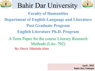 Faculty of Humanities
Department of English Language and Literature
Post Graduate Program
English Literature Ph.D. Program
Bahir Dar University
A Term Paper for the course Literary Research
Methods (Lite- 702)
By: Dawit Dibekulu Alem
April , 2022
Bahir Dar, Ethiopia
 