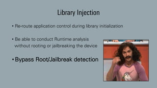 Library Injection
• Re-route application control during library initialization
• Be able to conduct Runtime analysis
without rooting or jailbreaking the device
• Bypass Root/Jailbreak detection
 