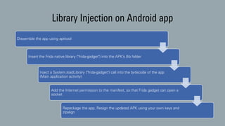 Library Injection on Android app
Dissemble the app using apktool
Insert the Frida native library ("frida-gadget") into the APK’s /lib folder
Inject a System.loadLibrary ("frida-gadget") call into the bytecode of the app
(Main application activity)
Add the Internet permission to the manifest, so that Frida gadget can open a
socket
Repackage the app, Resign the updated APK using your own keys and
zipalign
 