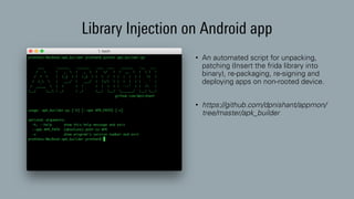 Library Injection on Android app
• An automated script for unpacking,
patching (Insert the frida library into
binary), re-packaging, re-signing and
deploying apps on non-rooted device.
• https://github.com/dpnishant/appmon/
tree/master/apk_builder
 
