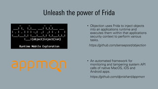 Unleash the power of Frida
• Objection uses Frida to inject objects
into an applications runtime and
executes them within that applications
security context to perform various
tasks.
https://github.com/sensepost/objection
• An automated framework for
monitoring and tampering system API
calls of native MacOS, iOS and
Android apps.
https://github.com/dpnishant/appmon
 