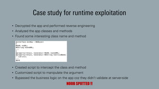 Case study for runtime exploitation
• Decrypted the app and performed reverse engineering
• Analyzed the app classes and methods
• Found some interesting class name and method
• Created script to intercept the class and method
• Customized script to manipulate the argument
• Bypassed the business logic on the app coz they didn’t validate at server-side
NOOB SPOTTED !!
 