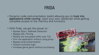 FRIDA
• Dynamic code instrumentation toolkit allowing you to hook into
applications while running, inject your own JavaScript while getting
complete access to the memory and functions.
• With Frida, we got the power to :
• Bypass Root / Jailbreak Detection
• Bypass SSL Pinning
• Modify the encrypted traffic over TLS
• Pwn the application without using proxy
• Bypass local authentication
• Subvert business logic
• Increase game gems without purchasing
 