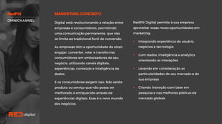OMNICHANNEL
RedPill Digital permite à sua empresa
aproveitar essas novas oportunidades em
marketing:
 Integrando experiência de usuário,
negócios e tecnologia
 Com dados, inteligência e analytics
orientando as interações
 Levando em consideração as
particularidades de seu mercado e de
sua empresa
 Criando inovação com base em
pesquisa e nas melhores práticas de
mercado globais
Digital está revolucionando a relação
entre empresas e consumidores,
permitindo uma comunicação
permanente, que não se limita ao
tradicional funil de conversão.
As empresas têm a oportunidade de
atrair, engajar, converter, reter e
transformar consumidores em
embaixadores de seu negócio, utilizando
canais digitais, experiências, conteúdo e
inteligência de dados.
E os consumidores exigem isso. Não
existe produto ou serviço que não possa
ser melhorado e enriquecido através de
experiências digitais. Esse é o novo
mundo dos negócios.
 