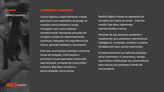 RedPill Digital integra as operações de
comércio em todos os canais – Internet,
mobile, loja física, televendas,
representantes e outros.
Partindo de sua estrutura existente e
respeitando seus processos, adicionamos
inteligência, conteúdo, contexto e análise
de dados aos seus canais tradicionais.
E implementamos as melhores soluções
em e-commerce, m-commerce, vendas
recorrentes e fidelização de
consumidores, para colocar sua empresa
à frente da concorrência.
Canais digitais e especialmente mobile,
permitem uma verdadeira revolução na
maneira como indústria e varejo
interagem com consumidores,
transformando transações pontuais de
compra e venda em relacionamentos
contínuos, baseados em experiências de
marca, gerando lealdade e recorrência.
Para isso, as empresas precisam adicionar
novas tecnologias, informações e
processos a suas operações comerciais:
segmentação, jornadas de consumidor,
analytics, Big Data, contexto e
personalização, entre outras.
OMNICHANNEL
 