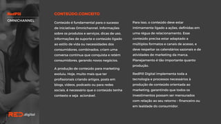 Para isso, o conteúdo deve estar
intimamente ligado a ações, definidas em
uma régua de relacionamento. Esse
conteúdo precisa estar adaptado a
múltiplos formatos e canais de acesso, e
deve respeitar os calendários sazonais e
de atividades de marketing da marca.
Planejamento é tão importante quanto
produção.
RedPill Digital implementa toda a
tecnologia e processos necessários à
produção de conteúdo orientada ao
marketing, garantindo que todos os
investimentos possam ser mensurados
com relação ao seu retorno – financeiro
ou em lealdade do consumidor.
Conteúdo é fundamental para o sucesso
de iniciativas Omnichannel. Informações
sobre os produtos e serviços, dicas de
uso, informações de suporte e conteúdo
ligado ao estilo de vida ou necessidades
dos consumidores, combinados, criam
uma conversa contínua que conquista e
retém consumidores, gerando novos
negócios.
A produção de conteúdo para marketing
evoluiu. Hoje, muito mais que ter
profissionais criando artigos, posts em
blogs, vídeos, podcasts ou para redes
sociais, é necessário que o conteúdo
tenha contexto e seja acionável.
OMNICHANNEL
 