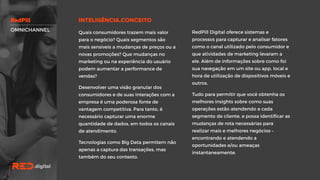 RedPill Digital oferece sistemas e
processos para capturar e analisar fatores
como o canal utilizado pelo consumidor e
que atividades de marketing levaram a
ele. Além de informações sobre como foi
sua navegação em um site ou app, local e
hora de utilização de dispositivos móveis
e outros.
Tudo para permitir que você obtenha os
melhores insights sobre como suas
operações estão atendendo a cada
segmento de cliente, e possa identificar
as mudanças de rota necessárias para
realizar mais e melhores negócios –
encontrando e atendendo a
oportunidades e/ou ameaças
instantaneamente.
Quais consumidores trazem mais valor
para o negócio? Quais segmentos são
mais sensíveis a mudanças de preços ou
a novas promoções? Que mudanças no
marketing ou na experiência do usuário
podem aumentar a performance de
vendas?
Desenvolver uma visão granular dos
consumidores e de suas interações com a
empresa é uma poderosa fonte de
vantagem competitiva. Para tanto, é
necessário capturar uma enorme
quantidade de dados, em todos os canais
de atendimento.
Tecnologias como Big Data permitem
não apenas a captura das transações,
mas também do seu contexto.
OMNICHANNEL
 