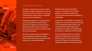 MOBILE RedPill Digital usa metodologias
exclusivas, experiência em grandes
projetos e as melhores práticas de
mercado para desenvolver estratégias de
mobilidade.
Levamos em consideração a realidade de
negócios e o momento das empresas
para criar estratégias transformadoras,
que combinam tecnologia, marketing e
experiência do usuário com governança
de negócios e segurança da informação.
Nossa estratégia vai além do mobile e
prepara a empresa para um universo
conectado pela nuvem, dispositivos e
Internet of Things, onde smartphones e
tablets são apenas o começo da jornada.
Já passou o tempo das empresas “terem
uma app”. Mobile já ultrapassou a web
em importância para os negócios e não
basta simplesmente adaptar sites ou
catálogos para rodar em smartphones.
Mobilidade trabalha com contexto. Estar
junto a consumidores, funcionários e
parceiros de negócios no momento em
que eles precisam, com as respostas e
serviços certos, sem que nem mesmo
seja feita uma solicitação.
Para isso, mobile tem que estar aliado a
uma retaguarda inteligente e segura,
capaz de entender onde as pessoas
estão, quem são e o que estão fazendo.
 