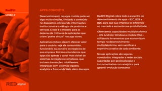 RedPill Digital cobre todo o espectro de
desenvolvimento de apps – B2C, B2B e
B2E, para que sua empresa se diferencie
no mercado e aumente sua
produtividade.
Oferecemos capacidades
multiplataforma – iOS, Android, Windows
e mobile Web – utilizando ferramentas
que economizam tempo no
desenvolvimento multiplataforma, sem
sacrificar a experiência nativa de cada
ambiente.
Nossas aplicações são seguras,
conectadas, integradas a redes sociais,
suportadas por geolocalização e
instrumentadas com analytics, para
garantir evolução constante.
Desenvolvimento de apps mobile pode
ser algo muito simples, limitado a
conteúdo no dispositivo, oferecendo
informações institucionais e catálogos de
produtos e serviços. E esse é o modelo
para as dezenas de milhares de
aplicações que criam “poeira virtual” nas
app stores.
Aplicativos móveis devem oferecer valor
para o usuário, seja ele consumidor,
funcionário ou parceiro de negócios de
sua empresa. Por isso entendemos que
apps são apenas o canal mais visível de
sistemas de negócios complexos, que
incluem transações, middleware,
integração com sistemas legados,
analytics e front-ends Web, além das
apps.
MOBILE
 
