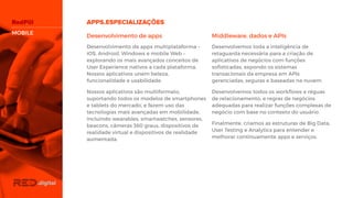 Desenvolvimento de apps
Desenvolvimento de apps multiplataforma –
iOS, Android, Windows e mobile Web –
explorando os mais avançados conceitos de
User Experience nativos a cada plataforma.
Nossos aplicativos unem beleza,
funcionalidade e usabilidade.
Nossos aplicativos são multiformato,
suportando todos os modelos de
smartphones e tablets do mercado, e fazem
uso das tecnologias mais avançadas em
mobilidade, incluindo wearables,
smartwatches, sensores, beacons, câmeras
360 graus, dispositivos de realidade virtual e
dispositivos de realidade aumentada.
Middleware, dados e APIs
Desenvolvemos toda a inteligência de
retaguarda necessária para a criação de
aplicativos de negócios com funções
sofisticadas, expondo os sistemas
transacionais da empresa em APIs
gerenciadas, seguras e baseadas na nuvem.
Desenvolvemos todos os workflows e réguas
de relacionamento, e regras de negócios
adequadas para realizar funções complexas
de negócio com base no contexto do usuário.
Finalmente, criamos as estruturas de Big
Data, User Testing e Analytics para entender
e melhorar continuamente apps e serviços.
MOBILE
 