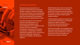 RedPill Digital opera todos os aspectos
de marketing e performance de suas
apps, garantindo não apenas que elas
cheguem às mãos dos usuários, mas que
sejam apps relevantes, que sejam usadas
e gerem negócios efetivos.
A RedPill Digital trabalha em duas
frentes: a promoção de aplicativos e a
otimização baseada em dados e
analytics. Combinando essas duas
disciplinas o sucesso de suas apps é
garantido.
Esses serviços podem ser contratados
para apps desenvolvidas pela RedPill
Digital ou aplicados a apps já existentes,
tanto para promovê-las como para
analisar sua performance e propor
melhorias.
Não basta apenas desenvolver um
aplicativo. É necessário que as pessoas o
instalem e depois o utilizem. Isso requer
técnicas para garantir uma boa
publicação nas app stores, estratégias de
distribuição pelos canais existentes nas
empresas e, em certos casos,
investimentos em mídia.
E as apps são sistemas vivos. Precisam
estar se renovando sempre, com
melhorias de usabilidade, novas
funcionalidades, novos conteúdos e
novos serviços. Para isso é necessário
acompanhar o aplicativo com diversas
ferramentas e metodologias analíticas,
identificando padrões de uso, aumento
ou queda nas instalações, frequência e
recência de utilização e conversões de
negócios.
MOBILE
 