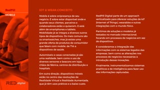 RedPill Digital parte de um approach
verticalizado para oferecer soluções de
IoT (Internet of Things), wearables e
outras integrações com o mundo físico.
Partimos de soluções e modelos já
testados no mercado internacional,
focando em processos de negócios em
vez de dispositivos.
E consideramos a integração das
informações com os sistemas legados
das empresas, bem como as alterações
nos processos de negócios necessárias à
introdução dessas inovações.
Finalmente, instrumentalizamos sistemas
analíticos e de inteligência para fazer uso
das informações capturadas.
Mobile é sobre onipresença de seu
negócio. É sobre estar disponível onde e
quando seus clientes, parceiros e
colaboradores estão e quiserem. E está
além de smartphones e tablets.
Mobilidade já se integra a diversos outros
tipos de dispositivos. Os mais comuns
são os smartwatches, mas já existe uma
grande oferta de produtos de consumidor
que falam com mobile, de TVs a
dispositivos de saúde.
Automóveis e casas conectadas já são
uma realidade, bem como o uso de
diversos sensores e beacons em lojas,
chãos de fábrica, centros de distribuição
e hospitais.
Em outra direção, dispositivos móveis
estão no centro das revoluções de
Realidade Virtual e Realidade
Aumentada, que já têm usos práticos e a
baixo custo.
MOBILE
 