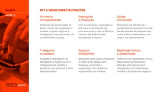 Comércio
e Hospitalidade
Sistemas de localização in-
store, meios de pagamento
móveis, cupons digitais e
integração com terminais de
atendimento e caixa.
Operações
e Produção
Uso de sensores, wearables e
IoT para a otimização de
processos em chão de
fábrica, centros de
distribuição, aeroportos e
outros.
.
Saúde
Conectada
Melhorias na eficiência e
qualidade do atendimento de
saúde através de dispositivos
conectados e wearables, em
casa e no atendimento.
Transporte
e Logística
Suporte a operações de
transporte e logística, com
integração de mobile a
sensores nos veículos e bens
transportados.
Espaços
Inteligentes
Soluções para casas,
empresas e lojas conectadas,
com displays, controles e
segurança controlados e
suportados por mobile.
Realidade Virtual
e Aumentada
Sistemas de Realidade
Virtual, Realidade Aumentada
e displays interativos com
integração com aplicativos
móveis e funções de negócio.
MOBILE
 