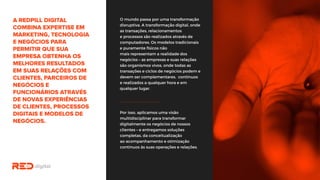 O mundo passa por uma transformação
disruptiva. A transformação digital,
onde as transações, relacionamentos
e processos são realizados através de
computadores. Os modelos tradicionais
e puramente físicos não
mais representam a realidade dos
negócios – as empresas e suas relações
são organismos vivos, onde todas as
transações e ciclos de negócios podem
e devem ser complementares,
contínuos e realizados a qualquer hora
e em qualquer lugar.
Por isso, aplicamos uma visão
multidisciplinar para transformar
digitalmente os negócios de nossos
clientes – e entregamos soluções
completas, da conceitualização
ao acompanhamento e otimização
contínuos às suas operações e relações.
 