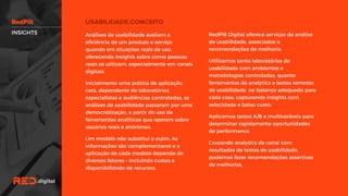 RedPill Digital oferece serviços de análise
de usabilidade, associados a
recomendações de melhoria.
Utilizamos tanto laboratórios de
usabilidade com ambientes e
metodologias controladas, quanto
ferramentas de analytics e testes
remotos de usabilidade, no balanço
adequado para cada caso, capturando
insights com velocidade e baixo custo.
Aplicamos testes A/B e multivaráveis
para determinar rapidamente
oportunidades de performance.
Cruzando analytics de canal com
resultados de testes de usabilidade,
podemos fazer recomendações
assertivas de melhorias.
Análises de usabilidade avaliam a
eficiência de um produto e serviço
quando em situações reais de uso,
oferecendo insights sobre como pessoas
reais os utilizam, especialmente em
canais digitais.
Inicialmente uma prática de aplicação
cara, dependente de laboratórios,
especialistas e audiências controladas, as
análises de usabilidade passaram por
uma democratização, a partir do uso de
ferramentas analíticas que operam sobre
usuários reais e anônimos.
Um modelo não substitui o outro. As
informações são complementares e a
aplicação de cada modelo depende de
diversos fatores – incluindo custos e
disponibilidade de recursos.
INSIGHTS
 