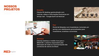 Estadão
Cliente 3D desktop geolocalizado com
notícias, vídeos e informações financeiras em
tempo real – “Google Earth de Notícias”.
Itaú
Portal de Relações com Investidores, incluindo
um serviço com dashboards personalizados para
investidores, analistas e acionistas.
Bovespa
Clientes desktop e mobile ricos para o
SINACOR, o sistema responsável pela
efetivação de todas as movimentações das
corretoras de valores do Brasil.
 