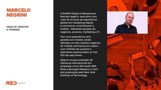 A RedPill Digital é liderada por
Marcelo Negrini, executivo com
mais de 20 anos de experiência
global em marketing digital,
e-commerce, omnichannel e
mobile – liderando equipes de
negócios, produto, marketing e
TI.
Tem uma experiência sem
paralelo em mobile, tendo
liderado um dos maiores
negócios de mobile commerce
em LatAm, com milhões de
usuários e aplicativos
posicionados no Top 100 das app
stores.
Negrini ocupou posições de
liderança internacional em
empresas como Microsoft, IBM,
Ebay e Buscapé (Naspers), e tem
pós-graduação pelo New York
Institute of Technology.
 